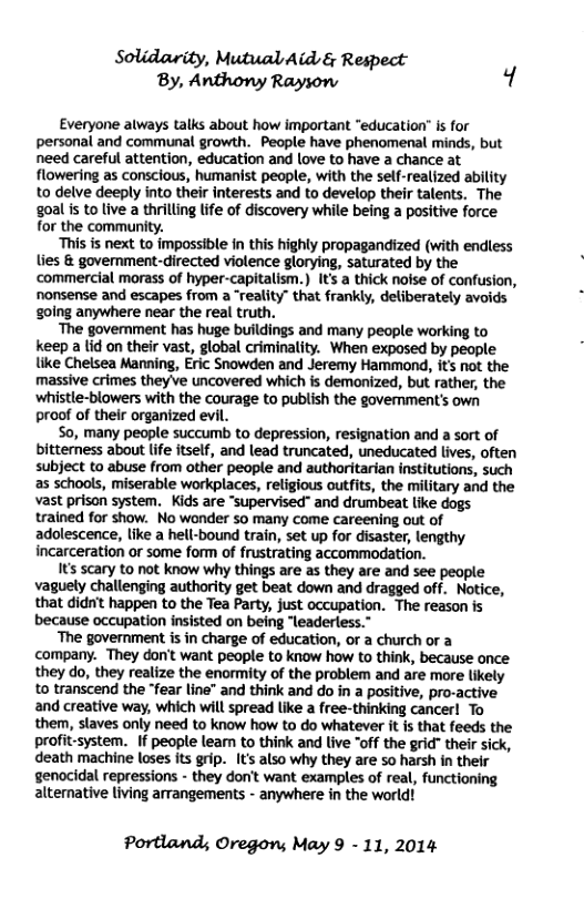 Solidarity, Mutual Aid & Respect By, Anthony Rayson 4 Everyone always talks about how important “education” is for personal and communal growth. People have phenomenal minds, but need careful attention, education and love to have a chance at flowering as conscious, humanist people, with the self-realized ability to delve deeply into their interests and to develop their talents, The goal is to live a thrilling lfe of discovery while being a positive force for the community. This is next to impossible in this highly propagandized (with endless lies & government-directed violence glorying, saturated by the commercial morass of hyper-capitalism.) It’s a thick nolse of confusion, nonsense and escapes from a “reality” that frankly, deliberately avoids golng anywhere near the real truth. ‘The government has huge buildings and many people working to keep a lid on their vast, global criminality. When exposed by people like Chelsea Manning, Eric Snowden and Jeremy Hammond, its not the massive crimes they ve uncovered which is demonized, but rather, the ‘whistle-blowers with the courage to publish the govemment’s own proof of their organized evil. So, many people succumb to depression, resignation and a sort of bitterness about lfe itself, and lead truncated, uneducated lives, often subject to abuse from other people and authoritarian institutions, such as schools, miserable workplaces, religious outfits, the military and the vast prison system. Kids are “supervised" and drumbeat like dogs trained for show. No wonder so many come careening out of adolescence, like a hell-bound train, set up for disaster, lengthy incarceration or some form of frustrating accommodation. s scary to not know why things are as they are and see people vaguely challenging authority get beat down and dragged off. Notice, that didnt happen to the Tea Party, just occupation. The reason is because occupation insisted on being “leaderless.” ‘The government is in charge of education, or a church or a company. They don’t want peaple to know how to think, because once they do, they realize the enormity of the problem and are more likely to transcend the “fear line” and think and do in a positive, pro-active and creative way, which will spread like a free-thinking cancerl To them, slaves only need to know how to do whatever it is that feeds the profit-system. If people leam to think and live "off the grid" their sick, death machine loses its grip. (U also why they are so harsh in their genocidal repressions - they dont want examples of real, functioning altemative living arrangements - anywhere in the world! Portland; Oregon; May 9 - 11, 2014